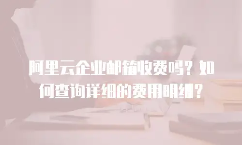 阿里云企业邮箱收费吗？如何查询详细的费用明细？