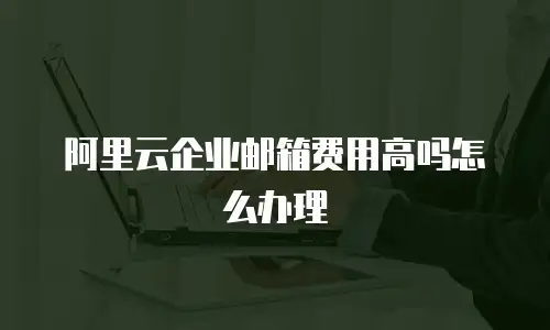 阿里云企业邮箱费用高吗怎么办理