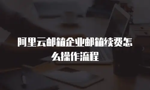 阿里云邮箱企业邮箱续费怎么操作流程
