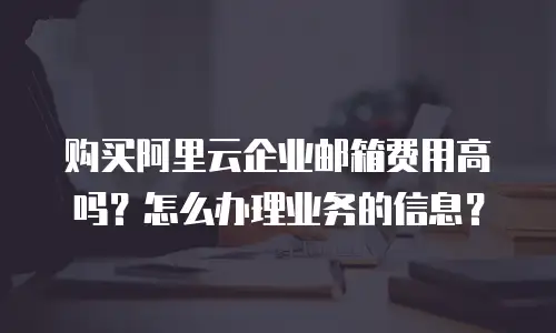购买阿里云企业邮箱费用高吗？怎么办理业务的信息？