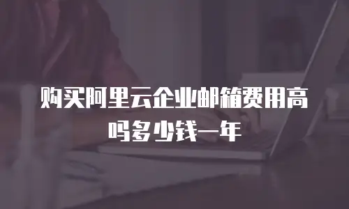 购买阿里云企业邮箱费用高吗多少钱一年