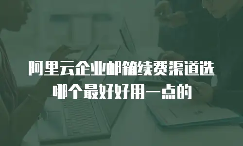 阿里云企业邮箱续费渠道选哪个最好好用一点的