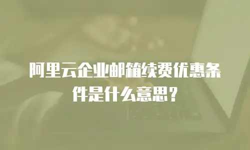 阿里云企业邮箱续费优惠条件是什么意思?