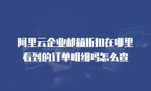 阿里云企业邮箱折扣在哪里看到的订单明细吗怎么查