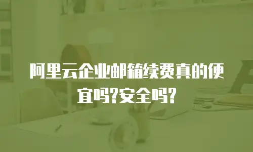 阿里云企业邮箱续费真的便宜吗?安全吗?