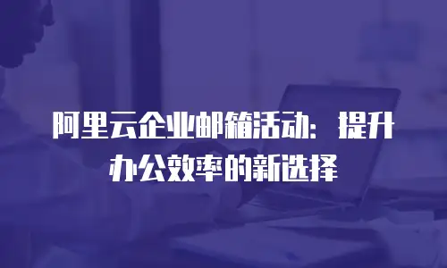 阿里云企业邮箱活动：提升办公效率的新选择