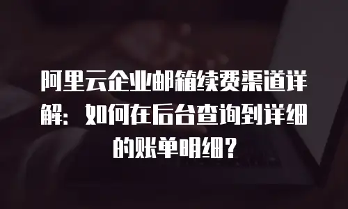 阿里云企业邮箱续费渠道详解:如何在后台查询到详细的账单明细?