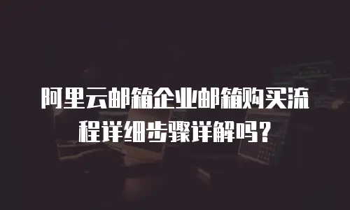 阿里云邮箱企业邮箱购买流程详细步骤详解吗？