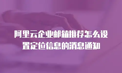 阿里云企业邮箱推荐怎么设置定位信息的消息通知