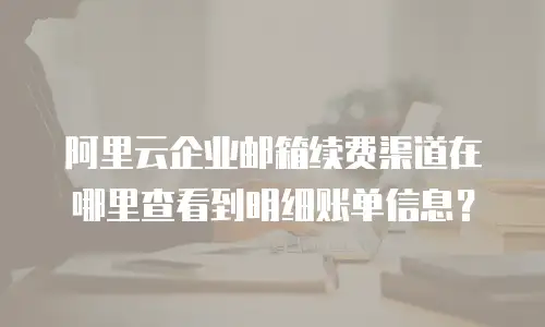 阿里云企业邮箱续费渠道在哪里查看到明细账单信息？
