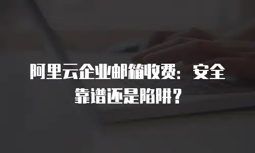 阿里云企业邮箱收费：安全靠谱还是陷阱？