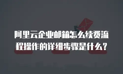 阿里云企业邮箱怎么续费流程操作的详细步骤是什么？