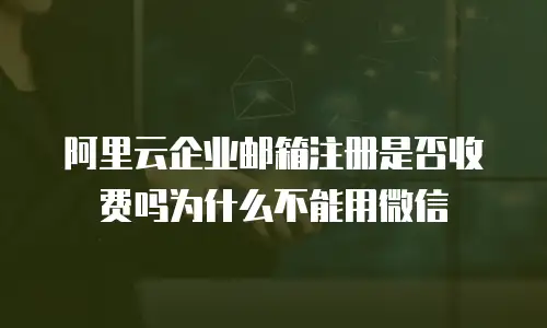 阿里云企业邮箱注册是否收费吗为什么不能用微信