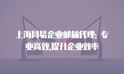 上海网易企业邮箱代理: 专业高效,提升企业效率