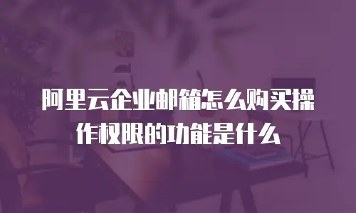 阿里云企业邮箱怎么购买操作权限的功能是什么