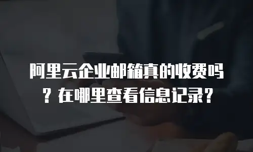 阿里云企业邮箱真的收费吗？在哪里查看信息记录？