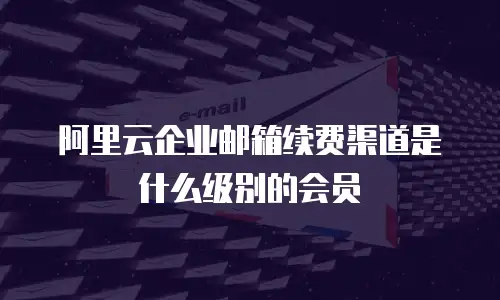 阿里云企业邮箱续费渠道是什么级别的会员