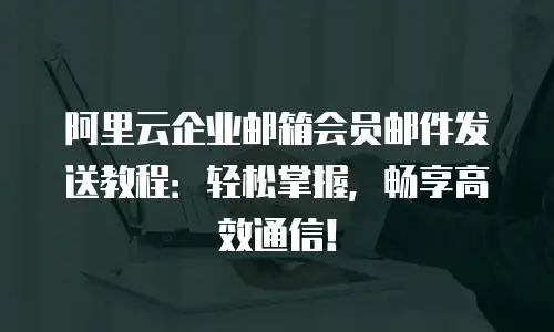 阿里云企业邮箱会员邮件发送教程：轻松掌握，畅享高效通信！