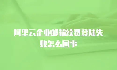 阿里云企业邮箱续费登陆失败怎么回事