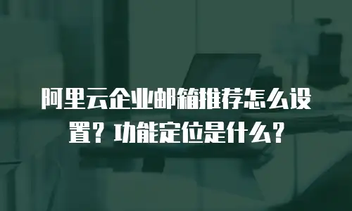 阿里云企业邮箱推荐怎么设置？功能定位是什么？