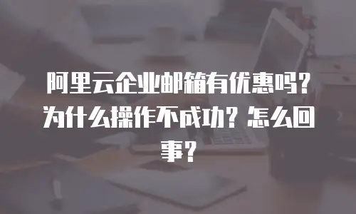 阿里云企业邮箱有优惠吗？为什么操作不成功？怎么回事？