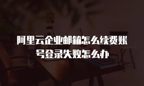 阿里云企业邮箱怎么续费账号登录失败怎么办