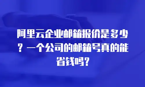 阿里云企业邮箱报价是多少？一个公司的邮箱号真的能省钱吗？