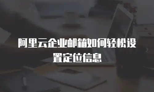 阿里云企业邮箱如何轻松设置定位信息