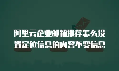 阿里云企业邮箱推荐怎么设置定位信息的内容不变信息