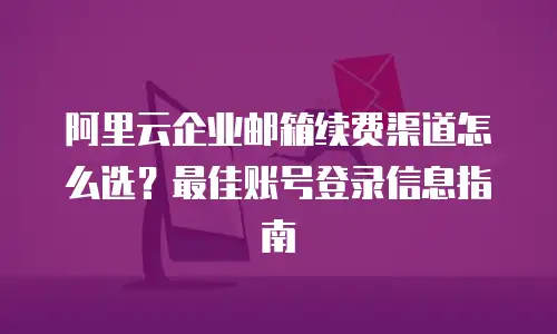 阿里云企业邮箱续费渠道怎么选？最佳账号登录信息指南