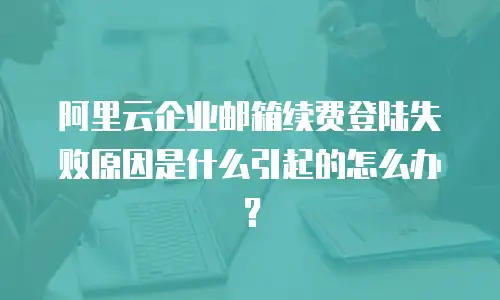 阿里云企业邮箱续费登陆失败原因是什么引起的怎么办?