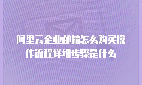 阿里云企业邮箱怎么购买操作流程详细步骤是什么