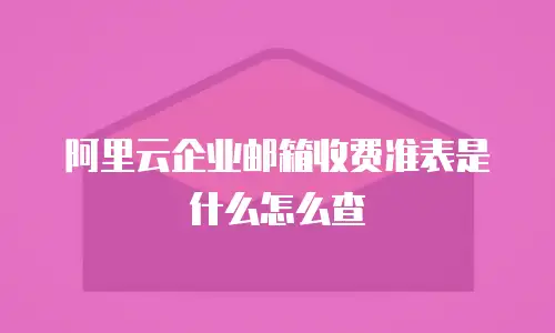 阿里云企业邮箱收费准表是什么怎么查