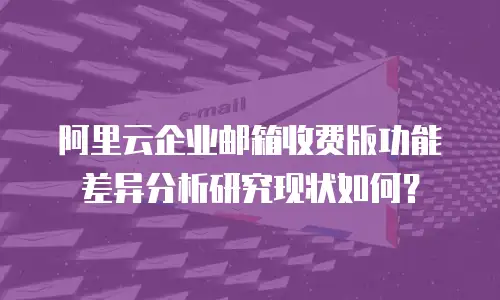 阿里云企业邮箱收费版功能差异分析研究现状如何？