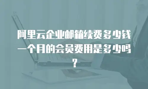 阿里云企业邮箱续费多少钱一个月的会员费用是多少吗?