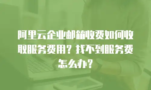 阿里云企业邮箱收费如何收取服务费用？找不到服务费怎么办？