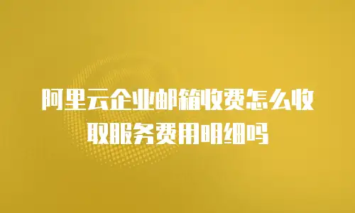 阿里云企业邮箱收费怎么收取服务费用明细吗