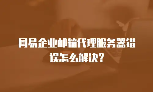 网易企业邮箱代理服务器错误怎么解决?
