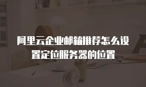 阿里云企业邮箱推荐怎么设置定位服务器的位置