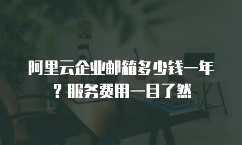 阿里云企业邮箱多少钱一年？服务费用一目了然