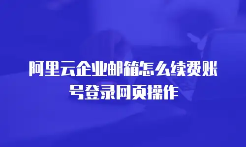 阿里云企业邮箱怎么续费账号登录网页操作