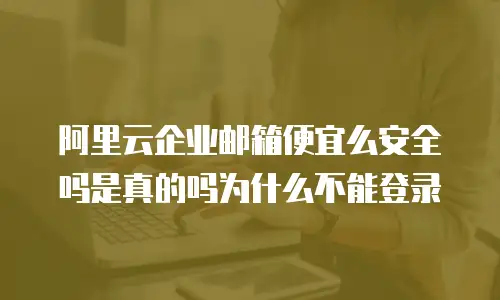 阿里云企业邮箱便宜么安全吗是真的吗为什么不能登录