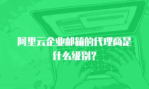 阿里云企业邮箱的代理商是什么级别?