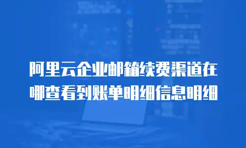阿里云企业邮箱续费渠道在哪查看到账单明细信息明细