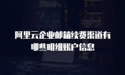 阿里云企业邮箱续费渠道有哪些明细账户信息