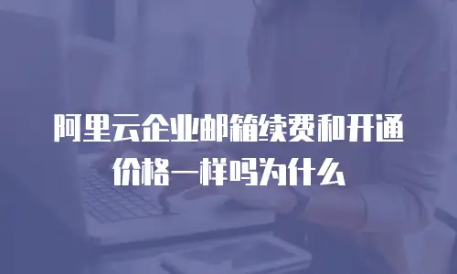 阿里云企业邮箱续费和开通价格一样吗为什么