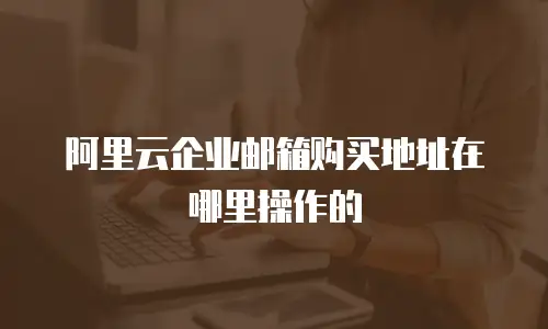 阿里云企业邮箱购买地址在哪里操作的