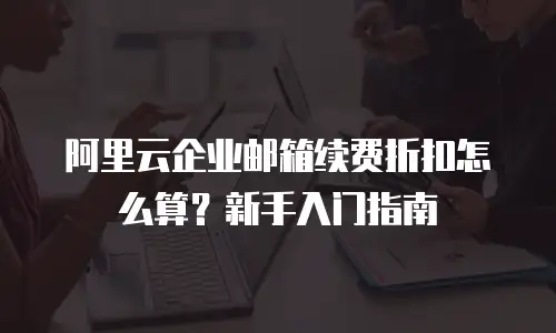 阿里云企业邮箱续费折扣怎么算？新手入门指南