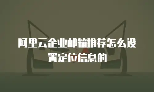 阿里云企业邮箱推荐怎么设置定位信息的