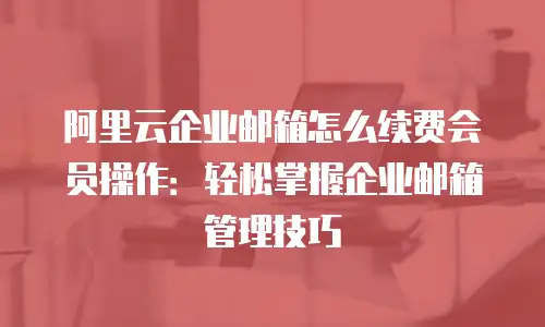 阿里云企业邮箱怎么续费会员操作：轻松掌握企业邮箱管理技巧